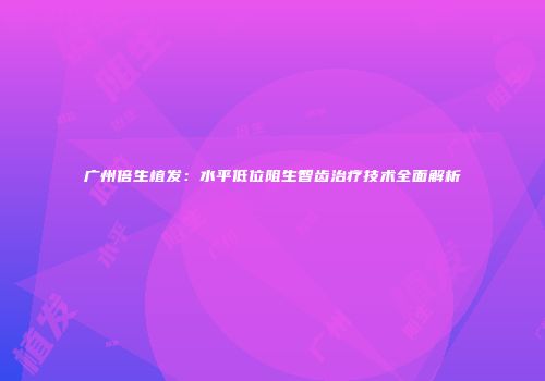 广州倍生植发：水平低位阻生智齿治疗技术全面解析