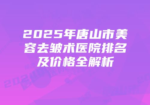 2025年唐山市美容去皱术医院排名及价格全解析