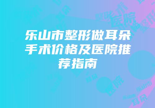 乐山市整形做耳朵手术价格及医院推荐指南