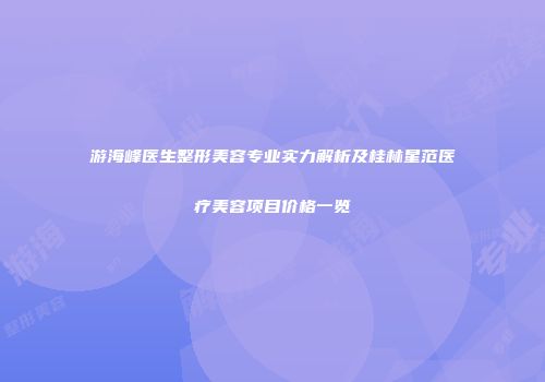 游海峰医生整形美容专业实力解析及桂林星范医疗美容项目价格一览