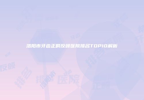 洛阳市牙齿正畸反颌医院排名TOP10解析