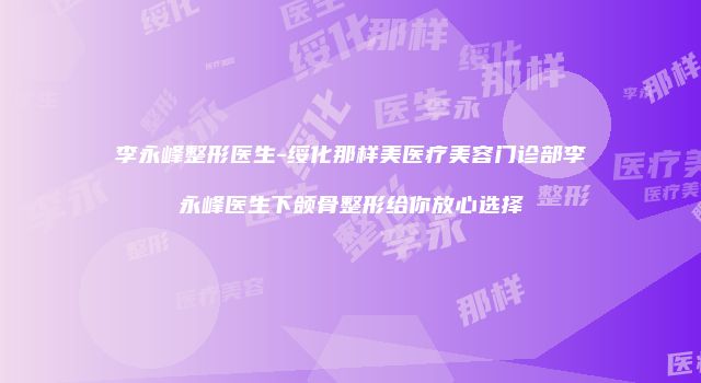 李永峰整形医生-绥化那样美医疗美容门诊部李永峰医生下颌骨整形给你放心选择