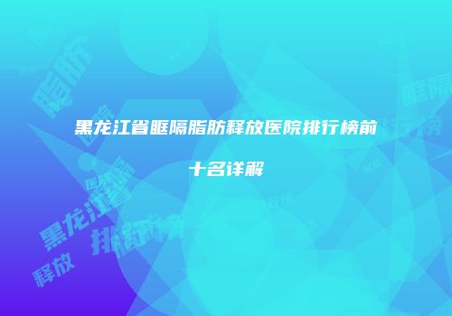 黑龙江省眶隔脂肪释放医院排行榜前十名详解