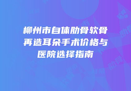 柳州市自体肋骨软骨再造耳朵手术价格与医院选择指南