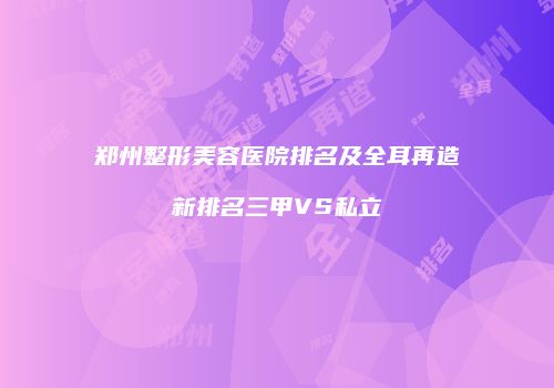 郑州整形美容医院排名及全耳再造新排名三甲VS私立