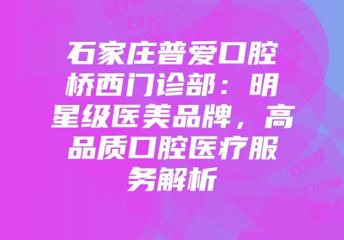 石家庄普爱口腔桥西门诊部：明星级医美品牌，高品质口腔医疗服务解析