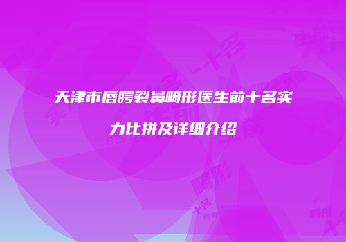天津市唇腭裂鼻畸形医生前十名实力比拼及详细介绍