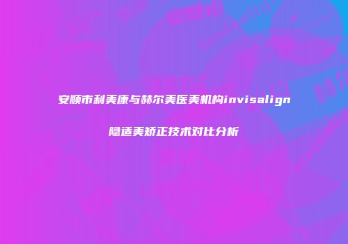 安顺市利美康与赫尔美医美机构invisalign隐适美矫正技术对比分析