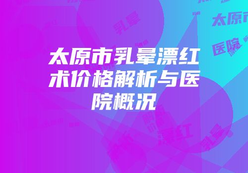 太原市乳晕漂红术价格解析与医院概况