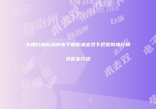 大理白族自治州电子吸脂术去双下巴医院排行榜及医生介绍