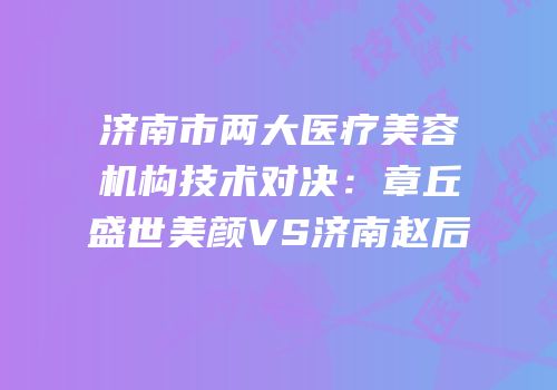 济南市两大医疗美容机构技术对决：章丘盛世美颜VS济南赵后