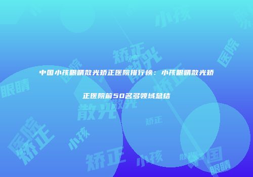 中国小孩眼睛散光矫正医院排行榜：小孩眼睛散光矫正医院前50名多领域总结