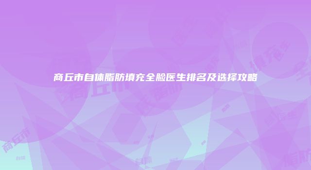 商丘市自体脂肪填充全脸医生排名及选择攻略