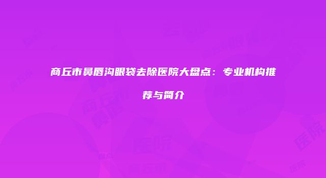 商丘市鼻唇沟眼袋去除医院大盘点：专业机构推荐与简介