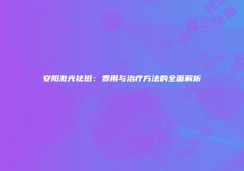 安阳激光祛斑：费用与治疗方法的全面解析