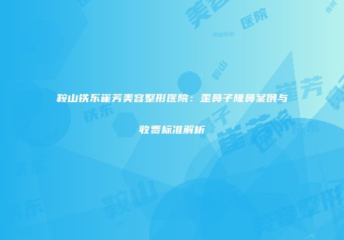 鞍山铁东崔芳美容整形医院：歪鼻子隆鼻案例与收费标准解析