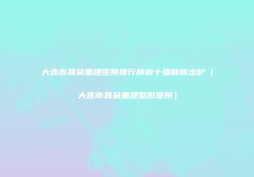 大连市耳朵重建医院排行榜前十强新版出炉（大连市耳朵重建整形医院）
