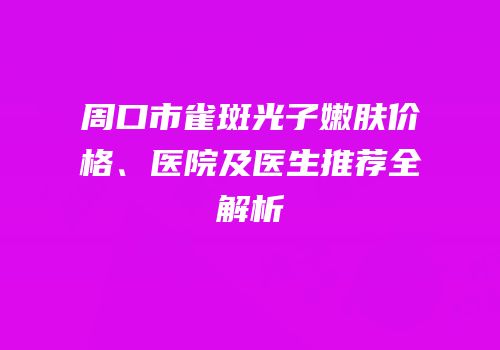 周口市雀斑光子嫩肤价格、医院及医生推荐全解析