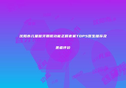 沈阳市儿童替牙期肌功能正畸套餐TOP5医生推荐及患者评价