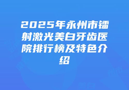 2025年永州市镭射激光美白牙齿医院排行榜及特色介绍