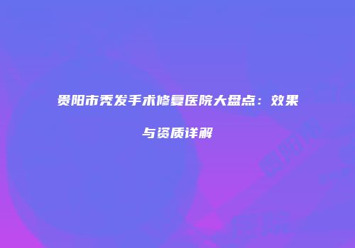 贵阳市秃发手术修复医院大盘点：效果与资质详解