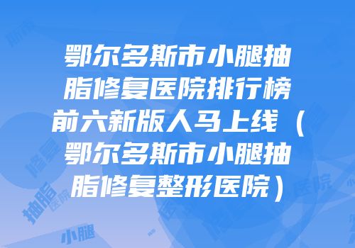 鄂尔多斯市小腿抽脂修复医院排行榜前六新版人马上线（鄂尔多斯市小腿抽脂修复整形医院）