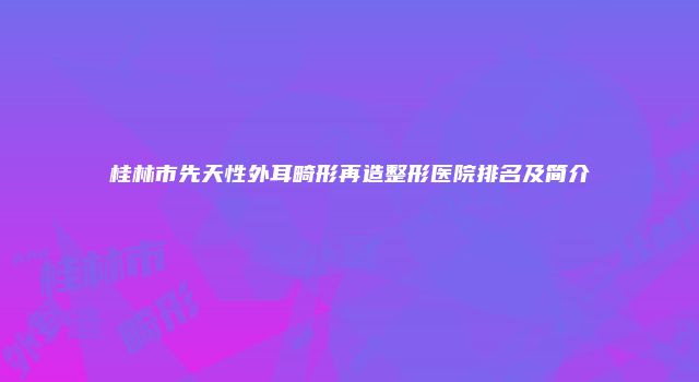桂林市先天性外耳畸形再造整形医院排名及简介