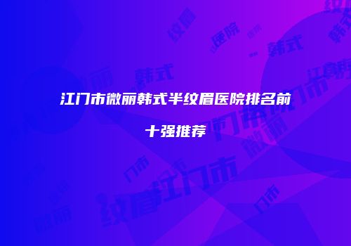 江门市微丽韩式半纹眉医院排名前十强推荐