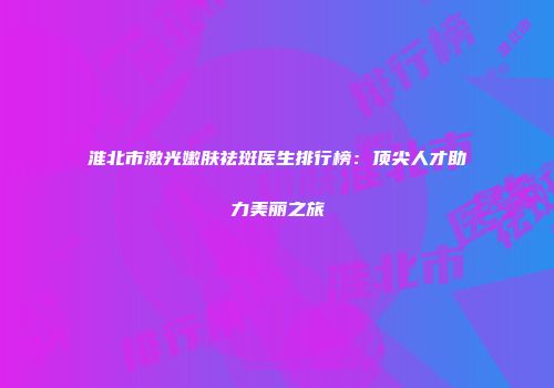 淮北市激光嫩肤祛斑医生排行榜：顶尖人才助力美丽之旅