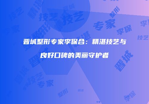 晋城整形专家李保合：精湛技艺与良好口碑的美丽守护者