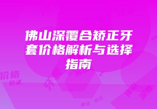 佛山深覆合矫正牙套价格解析与选择指南