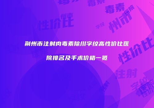荆州市注射肉毒素除川字纹高性价比医院排名及手术价格一览