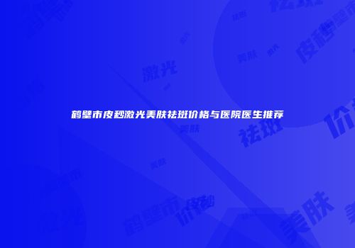 鹤壁市皮秒激光美肤祛斑价格与医院医生推荐