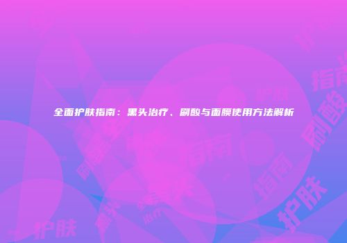 全面护肤指南：黑头治疗、刷酸与面膜使用方法解析