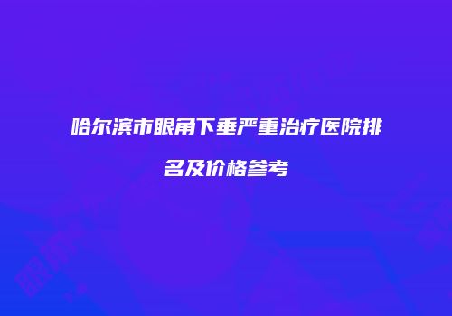 哈尔滨市眼角下垂严重治疗医院排名及价格参考