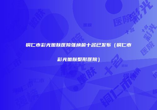 铜仁市彩光嫩肤医院强榜前十名已发布（铜仁市彩光嫩肤整形医院）