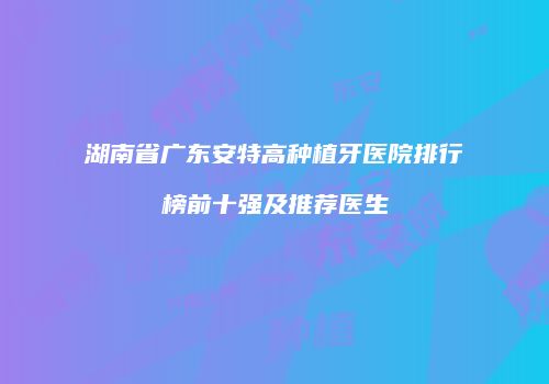 湖南省广东安特高种植牙医院排行榜前十强及推荐医生