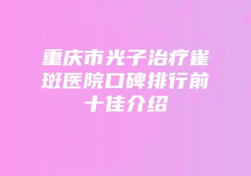 重庆市光子治疗雀斑医院口碑排行前十佳介绍