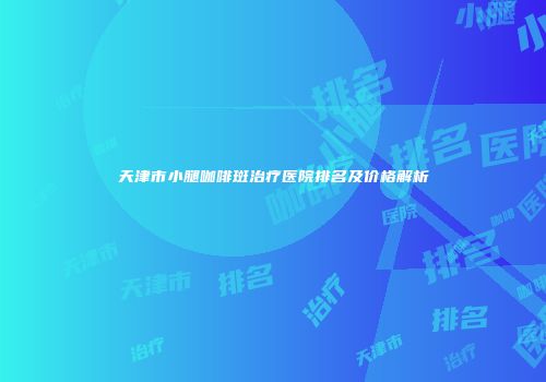 天津市小腿咖啡斑治疗医院排名及价格解析