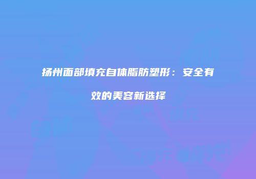扬州面部填充自体脂肪塑形：安全有效的美容新选择