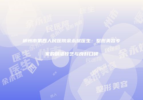 郴州市第四人民医院余永斌医生：整形美容专家的精湛技艺与良好口碑