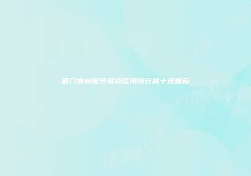 厦门市轻度牙周袋医院排行前十名推荐