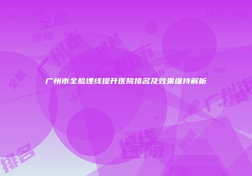 广州市全脸埋线提升医院排名及效果维持解析
