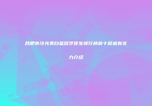 合肥市冷光美白氟斑牙医生排行榜前十权威有实力介绍