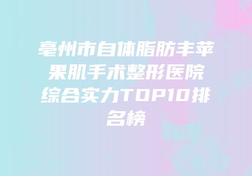 亳州市自体脂肪丰苹果肌手术整形医院综合实力TOP10排名榜