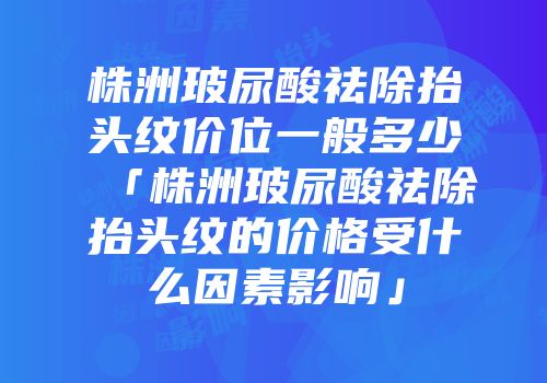 株洲玻尿酸祛除抬头纹价位一般多少「株洲玻尿酸祛除抬头纹的价格受什么因素影响」