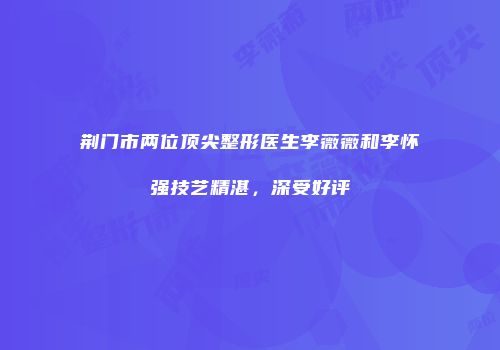 荆门市两位顶尖整形医生李薇薇和李怀强技艺精湛，深受好评