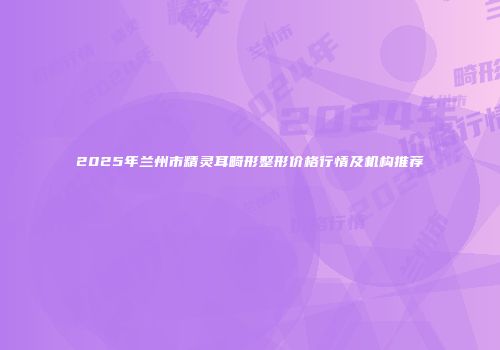 2025年兰州市精灵耳畸形整形价格行情及机构推荐
