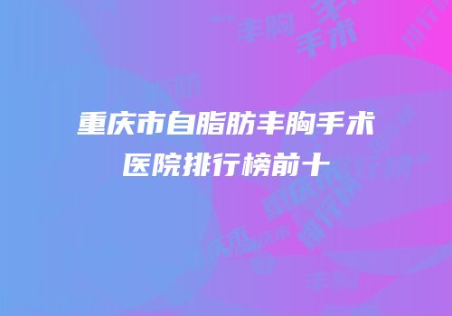 重庆市自脂肪丰胸手术医院排行榜前十