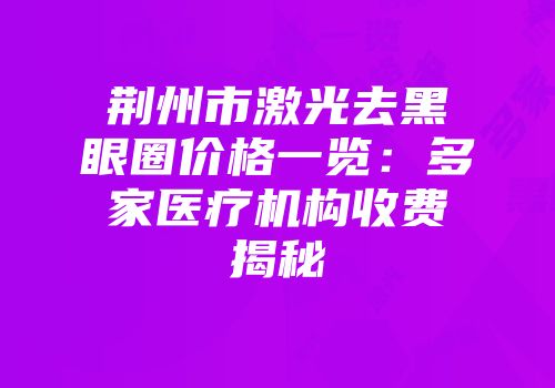 荆州市激光去黑眼圈价格一览：多家医疗机构收费揭秘